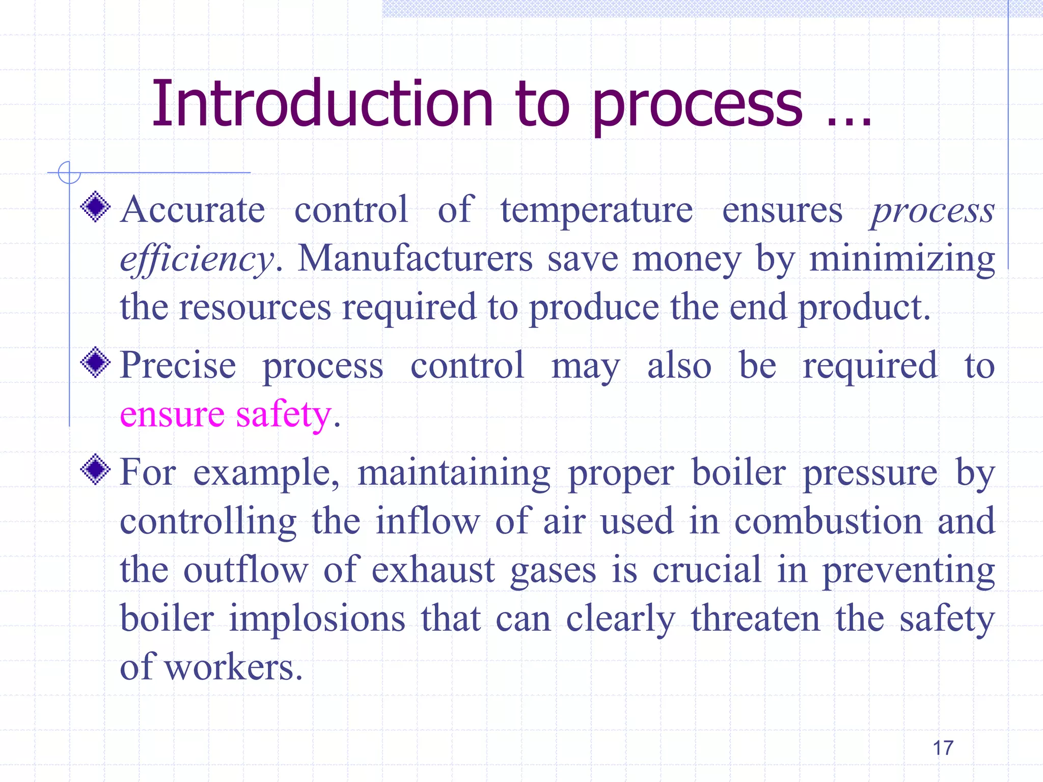 Introduction to process …
Accurate control of temperature ensures process
efficiency. Manufacturers save money by minimizing
the resources required to produce the end product.
Precise process control may also be required to
ensure safety.
For example, maintaining proper boiler pressure by
controlling the inflow of air used in combustion and
the outflow of exhaust gases is crucial in preventing
boiler implosions that can clearly threaten the safety
of workers.
17
 