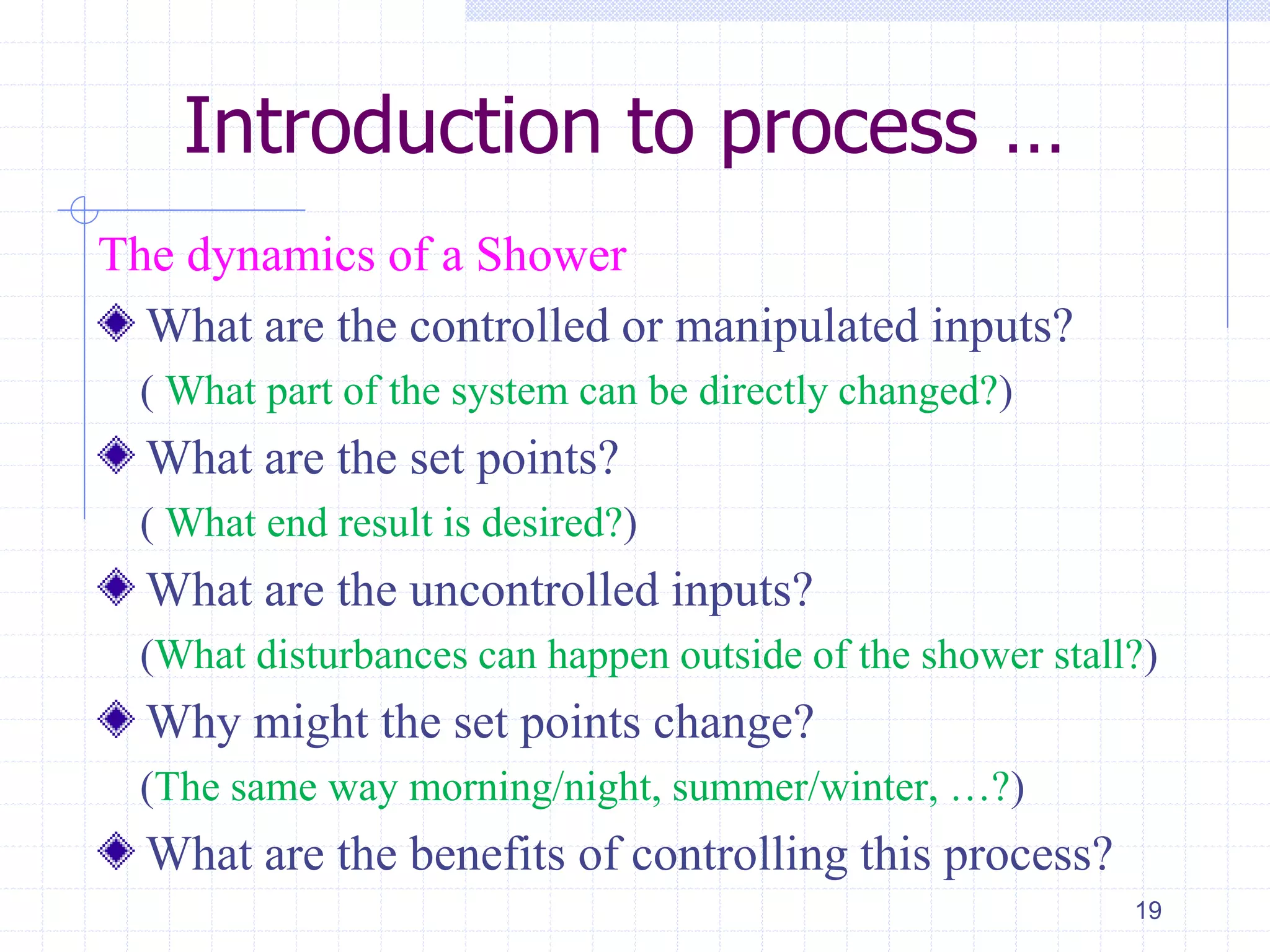 Introduction to process …
The dynamics of a Shower
What are the controlled or manipulated inputs?
( What part of the system can be directly changed?)
What are the set points?
( What end result is desired?)
What are the uncontrolled inputs?
(What disturbances can happen outside of the shower stall?)
Why might the set points change?
(The same way morning/night, summer/winter, …?)
What are the benefits of controlling this process?
19
 