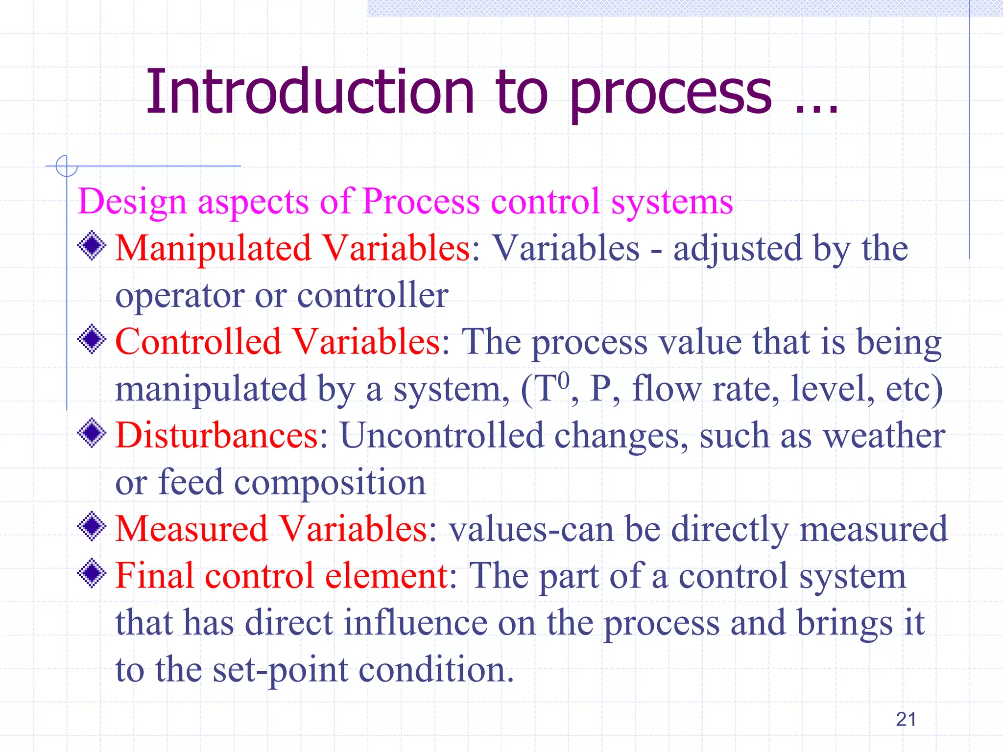 Introduction to process …
Design aspects of Process control systems
Manipulated Variables: Variables - adjusted by the
operator or controller
Controlled Variables: The process value that is being
manipulated by a system, (T0, P, flow rate, level, etc)
Disturbances: Uncontrolled changes, such as weather
or feed composition
Measured Variables: values-can be directly measured
Final control element: The part of a control system
that has direct influence on the process and brings it
to the set-point condition.
21
 