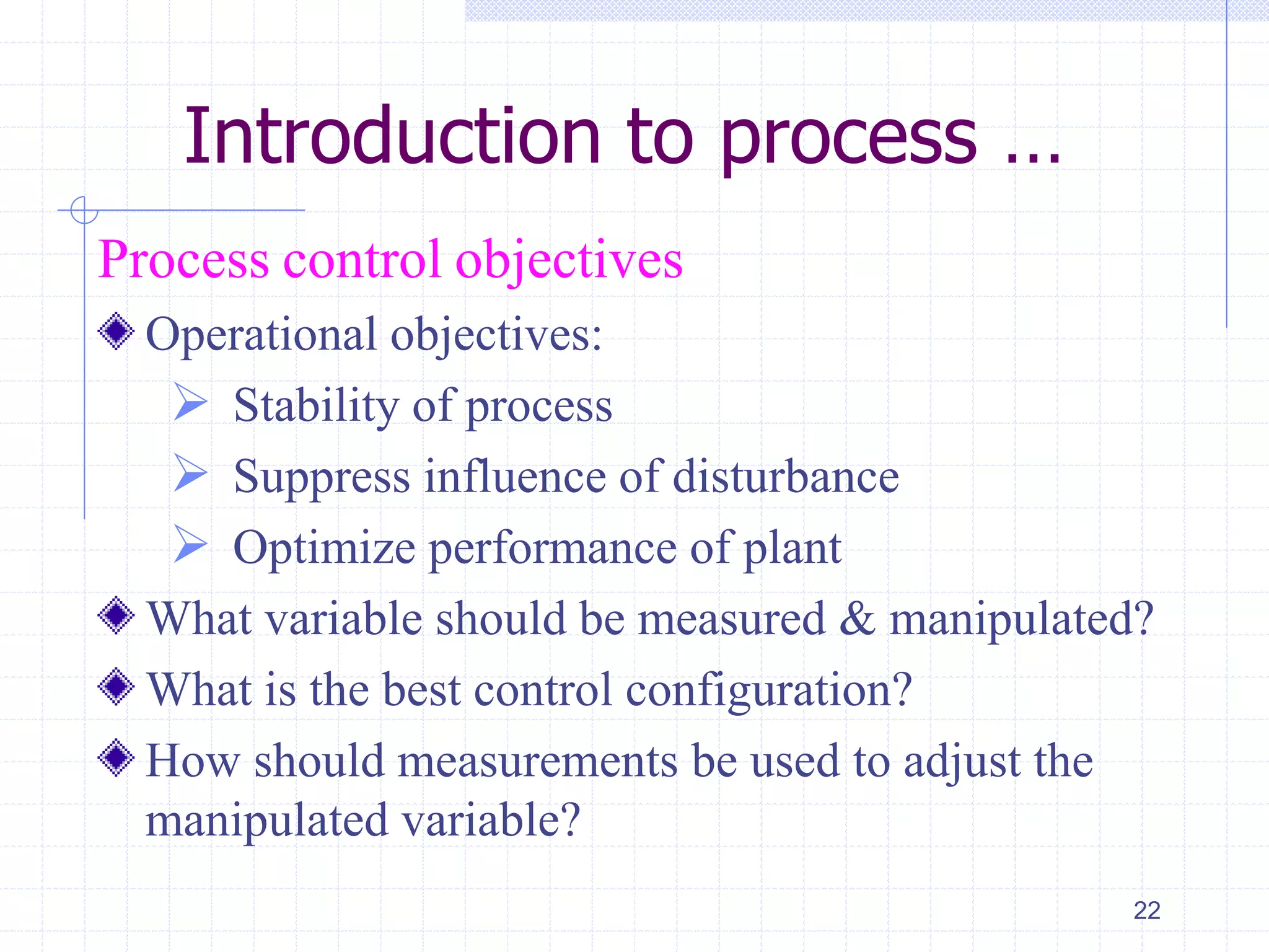 Introduction to process …
Process control objectives
Operational objectives:
 Stability of process
 Suppress influence of disturbance
 Optimize performance of plant
What variable should be measured & manipulated?
What is the best control configuration?
How should measurements be used to adjust the
manipulated variable?
22
 