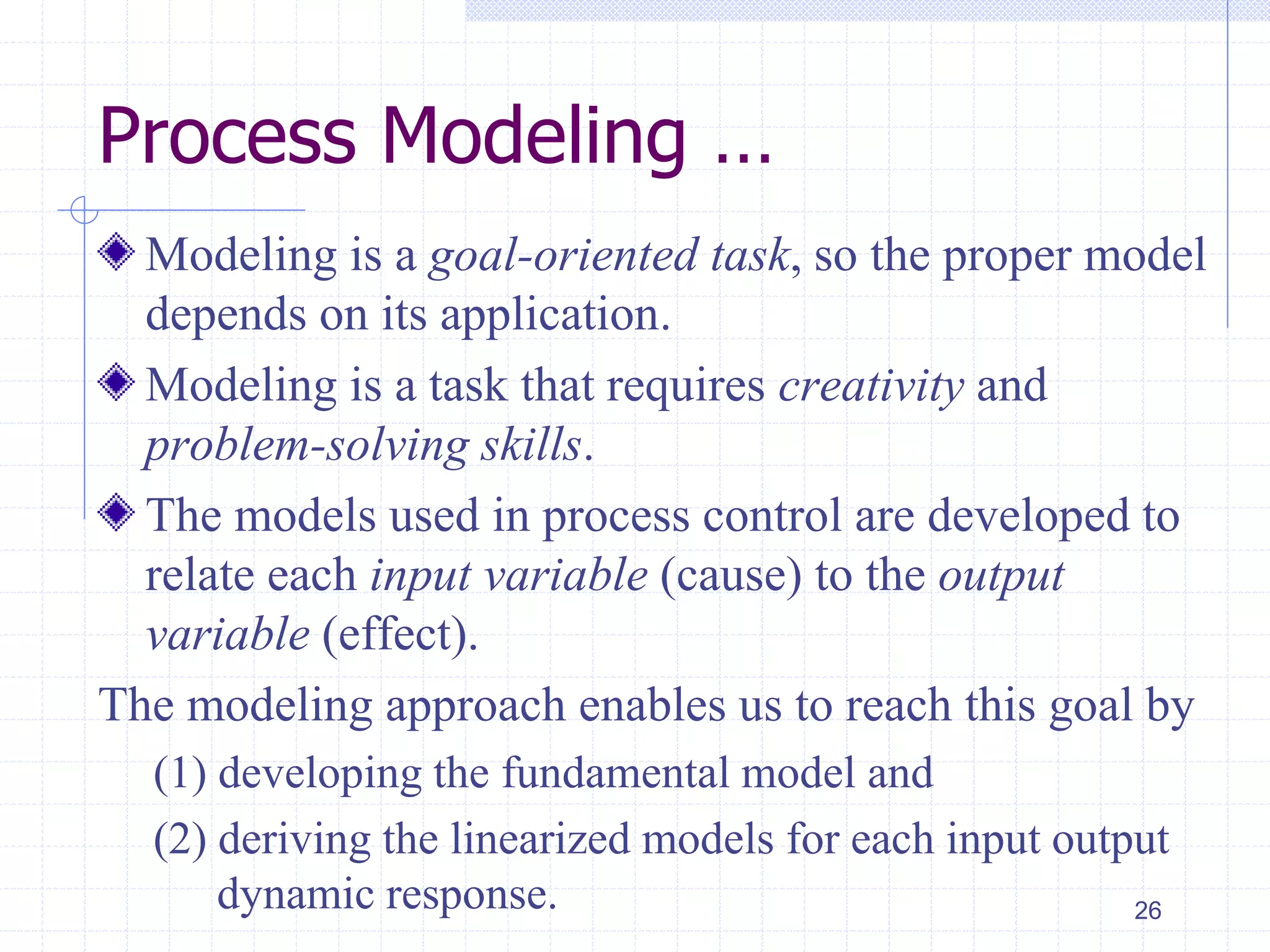 Process Modeling …
Modeling is a goal-oriented task, so the proper model
depends on its application.
Modeling is a task that requires creativity and
problem-solving skills.
The models used in process control are developed to
relate each input variable (cause) to the output
variable (effect).
The modeling approach enables us to reach this goal by
(1) developing the fundamental model and
(2) deriving the linearized models for each input output
dynamic response. 26
 