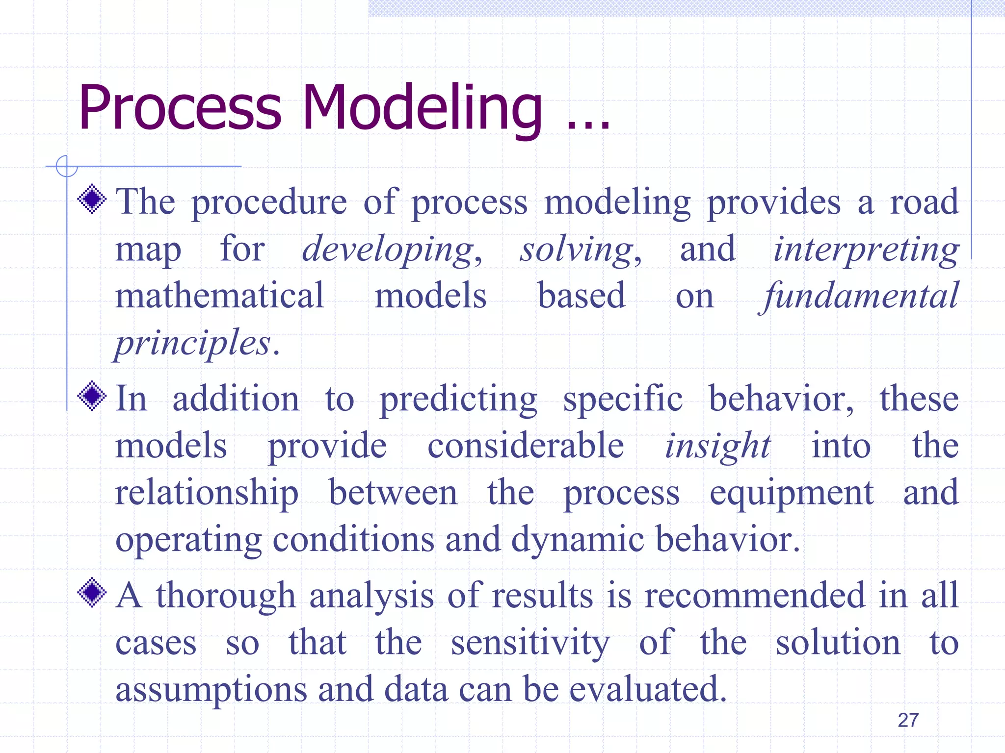 Process Modeling …
The procedure of process modeling provides a road
map for developing, solving, and interpreting
mathematical models based on fundamental
principles.
In addition to predicting specific behavior, these
models provide considerable insight into the
relationship between the process equipment and
operating conditions and dynamic behavior.
A thorough analysis of results is recommended in all
cases so that the sensitivity of the solution to
assumptions and data can be evaluated.
27
 