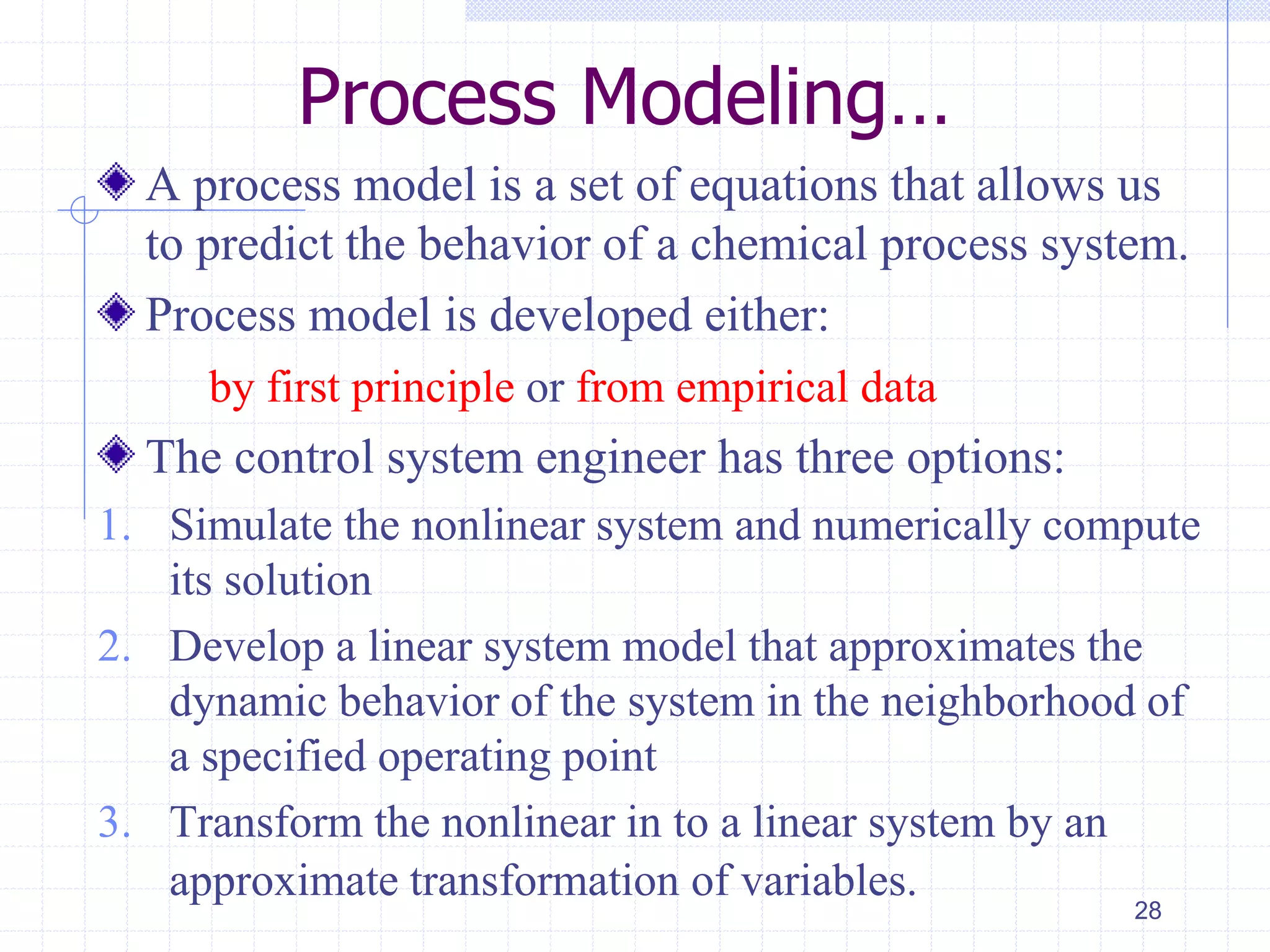 Process Modeling…
A process model is a set of equations that allows us
to predict the behavior of a chemical process system.
Process model is developed either:
by first principle or from empirical data
The control system engineer has three options:
1. Simulate the nonlinear system and numerically compute
its solution
2. Develop a linear system model that approximates the
dynamic behavior of the system in the neighborhood of
a specified operating point
3. Transform the nonlinear in to a linear system by an
approximate transformation of variables.
28
 