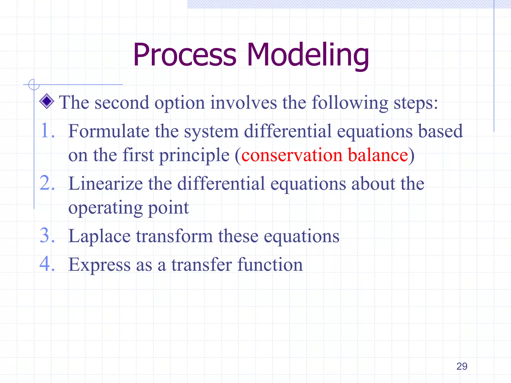 Process Modeling
The second option involves the following steps:
1. Formulate the system differential equations based
on the first principle (conservation balance)
2. Linearize the differential equations about the
operating point
3. Laplace transform these equations
4. Express as a transfer function
29
 