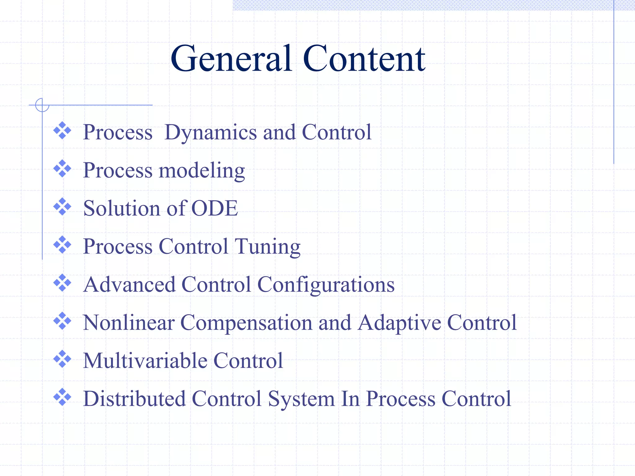 General Content
 Process Dynamics and Control
 Process modeling
 Solution of ODE
 Process Control Tuning
 Advanced Control Configurations
 Nonlinear Compensation and Adaptive Control
 Multivariable Control
 Distributed Control System In Process Control
 