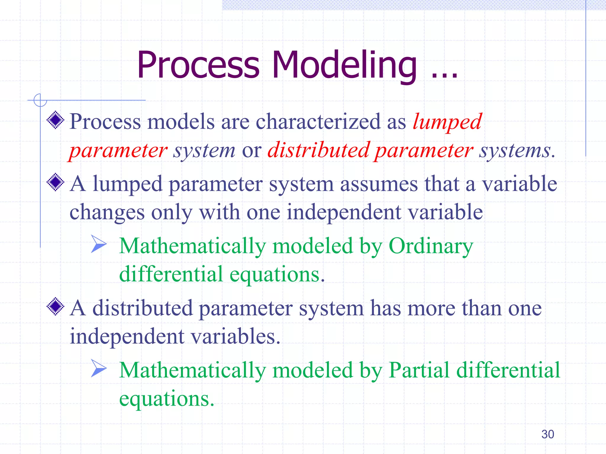 Process Modeling …
Process models are characterized as lumped
parameter system or distributed parameter systems.
A lumped parameter system assumes that a variable
changes only with one independent variable
 Mathematically modeled by Ordinary
differential equations.
A distributed parameter system has more than one
independent variables.
 Mathematically modeled by Partial differential
equations.
30
 