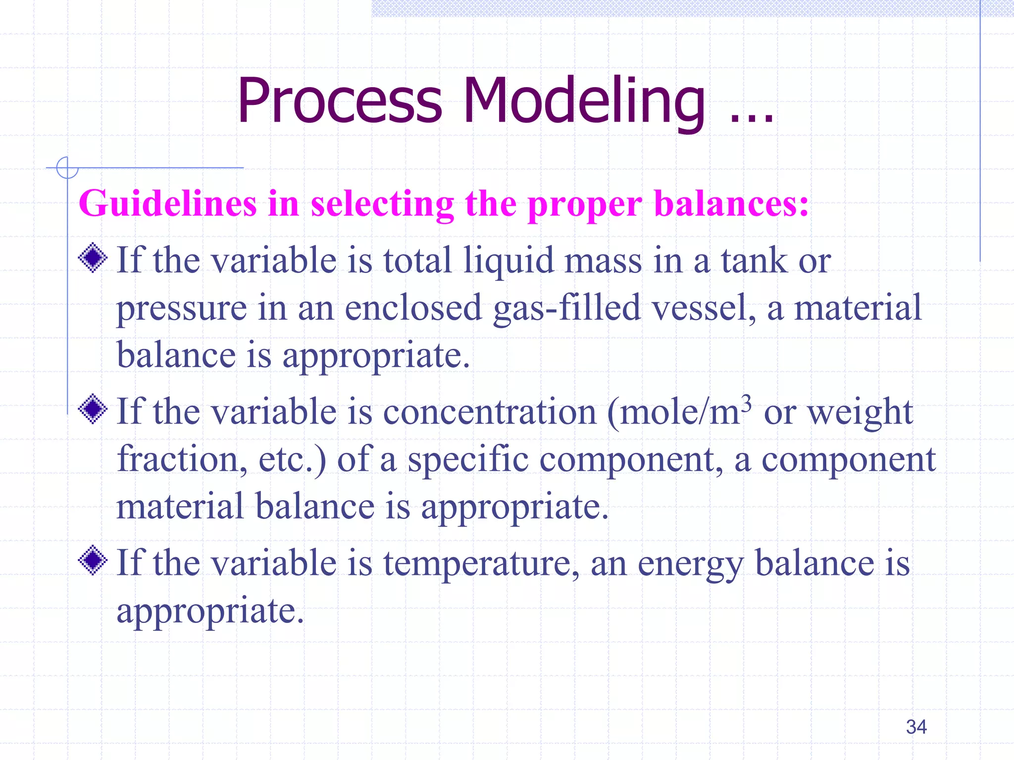 Process Modeling …
Guidelines in selecting the proper balances:
If the variable is total liquid mass in a tank or
pressure in an enclosed gas-filled vessel, a material
balance is appropriate.
If the variable is concentration (mole/m3 or weight
fraction, etc.) of a specific component, a component
material balance is appropriate.
If the variable is temperature, an energy balance is
appropriate.
34
 