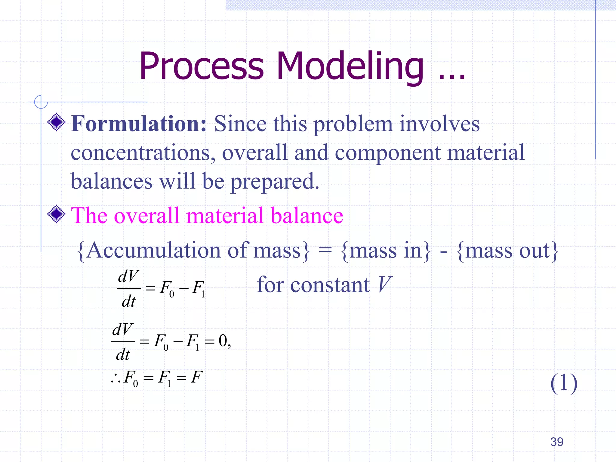 Process Modeling …
Formulation: Since this problem involves
concentrations, overall and component material
balances will be prepared.
The overall material balance
{Accumulation of mass} = {mass in} - {mass out}
for constant V
(1)
39
0 1
dV
F F
dt
 
0 1
0 1
0,
dV
F F
dt
F F F
  
  
 