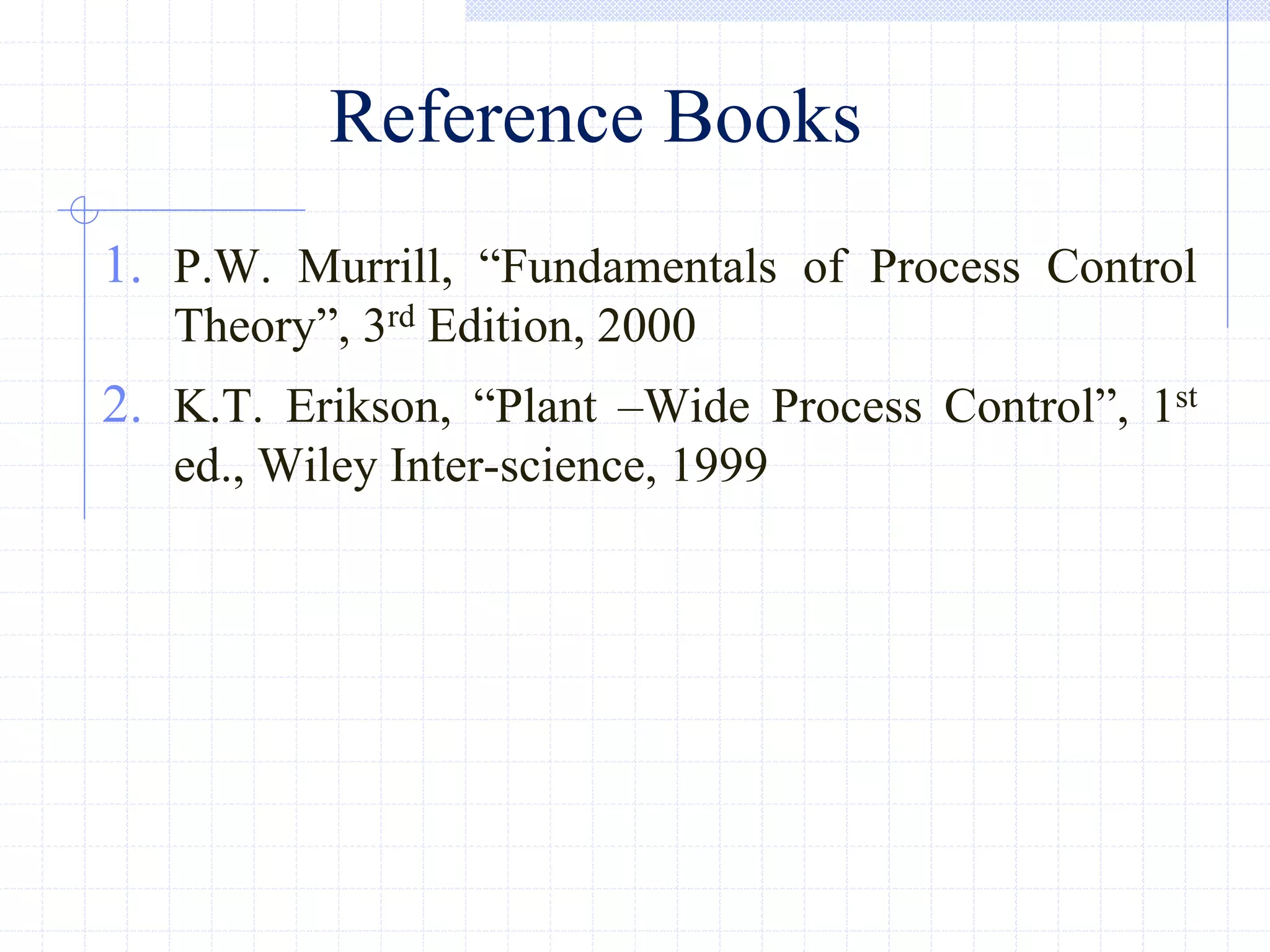 Reference Books
1. P.W. Murrill, ―Fundamentals of Process Control
Theory‖, 3rd Edition, 2000
2. K.T. Erikson, ―Plant –Wide Process Control‖, 1st
ed., Wiley Inter-science, 1999
 