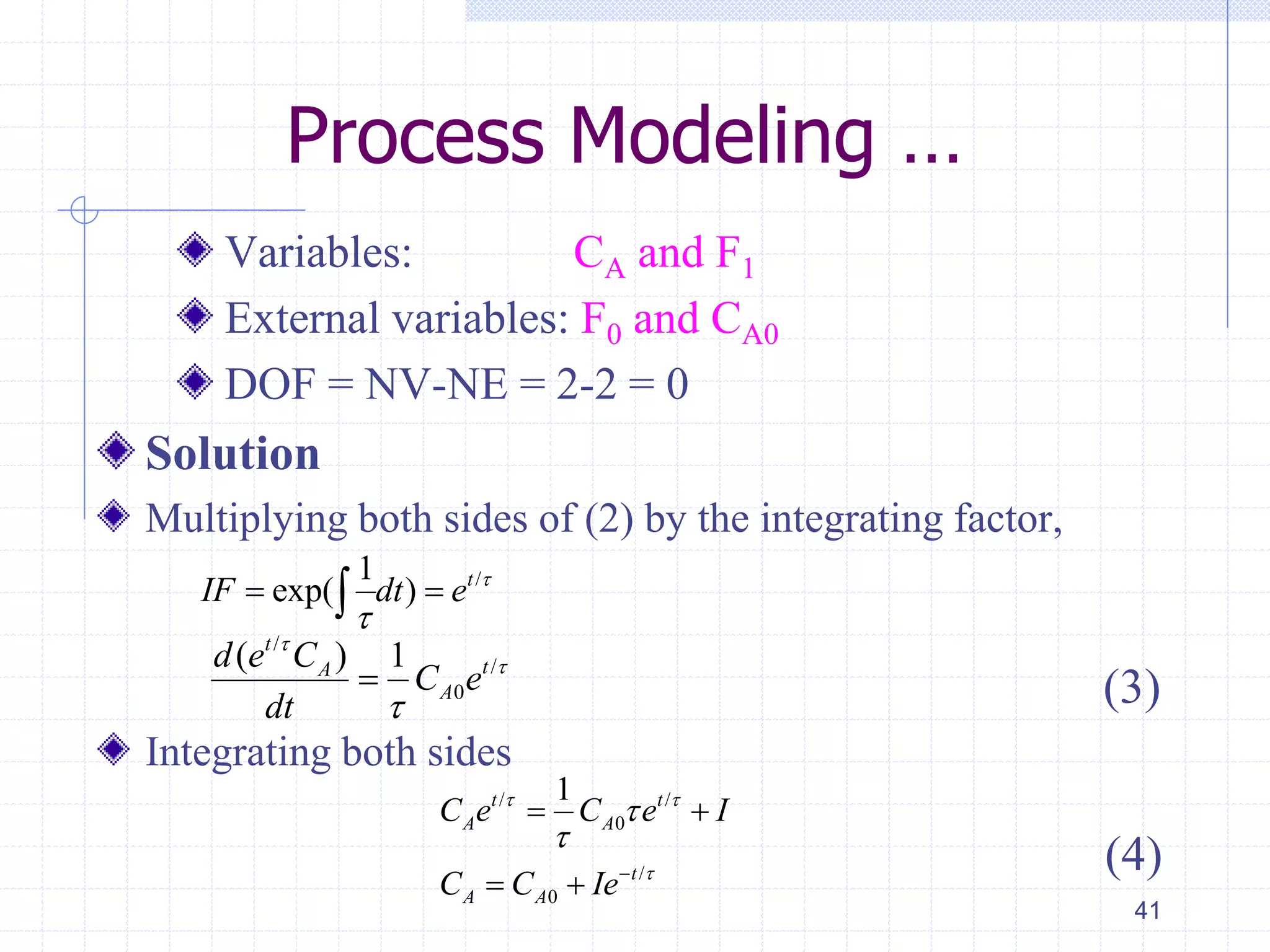 Process Modeling …
Variables: CA and F1
External variables: F0 and CA0
DOF = NV-NE = 2-2 = 0
Solution
Multiplying both sides of (2) by the integrating factor,
(3)
Integrating both sides
41
/1
exp( ) t
IF dt e 

 
/
/
0
( ) 1t
tA
A
d e C
C e
dt




/ /
0
/
0
1t t
A A
t
A A
C e C e I
C C Ie
 




 
 
(4)
 