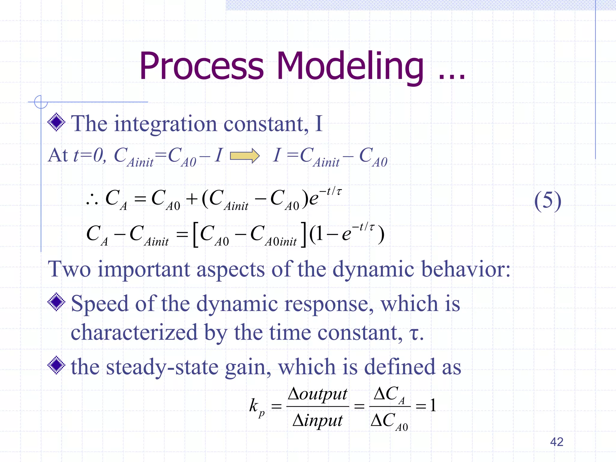 Process Modeling …
The integration constant, I
At t=0, CAinit=CA0 – I I =CAinit – CA0
Two important aspects of the dynamic behavior:
Speed of the dynamic response, which is
characterized by the time constant, τ.
the steady-state gain, which is defined as
42
 
/
0 0
/
0 0
( )
(1 )
t
A A Ainit A
t
A Ainit A A init
C C C C e
C C C C e




   
   
(5)
0
1A
p
A
Coutput
k
input C

  
 
 