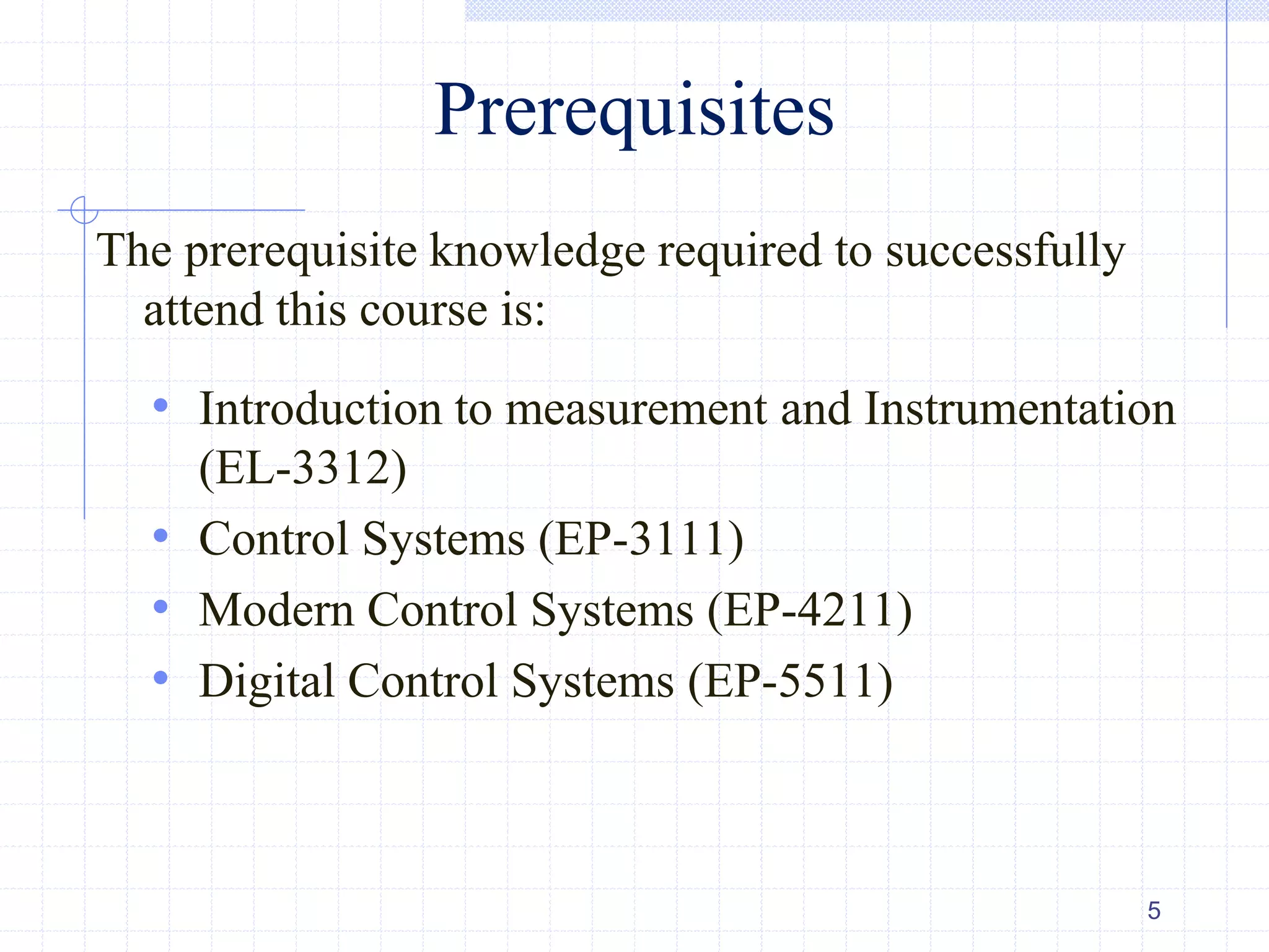 Prerequisites
The prerequisite knowledge required to successfully
attend this course is:
• Introduction to measurement and Instrumentation
(EL-3312)
• Control Systems (EP-3111)
• Modern Control Systems (EP-4211)
• Digital Control Systems (EP-5511)
5
 