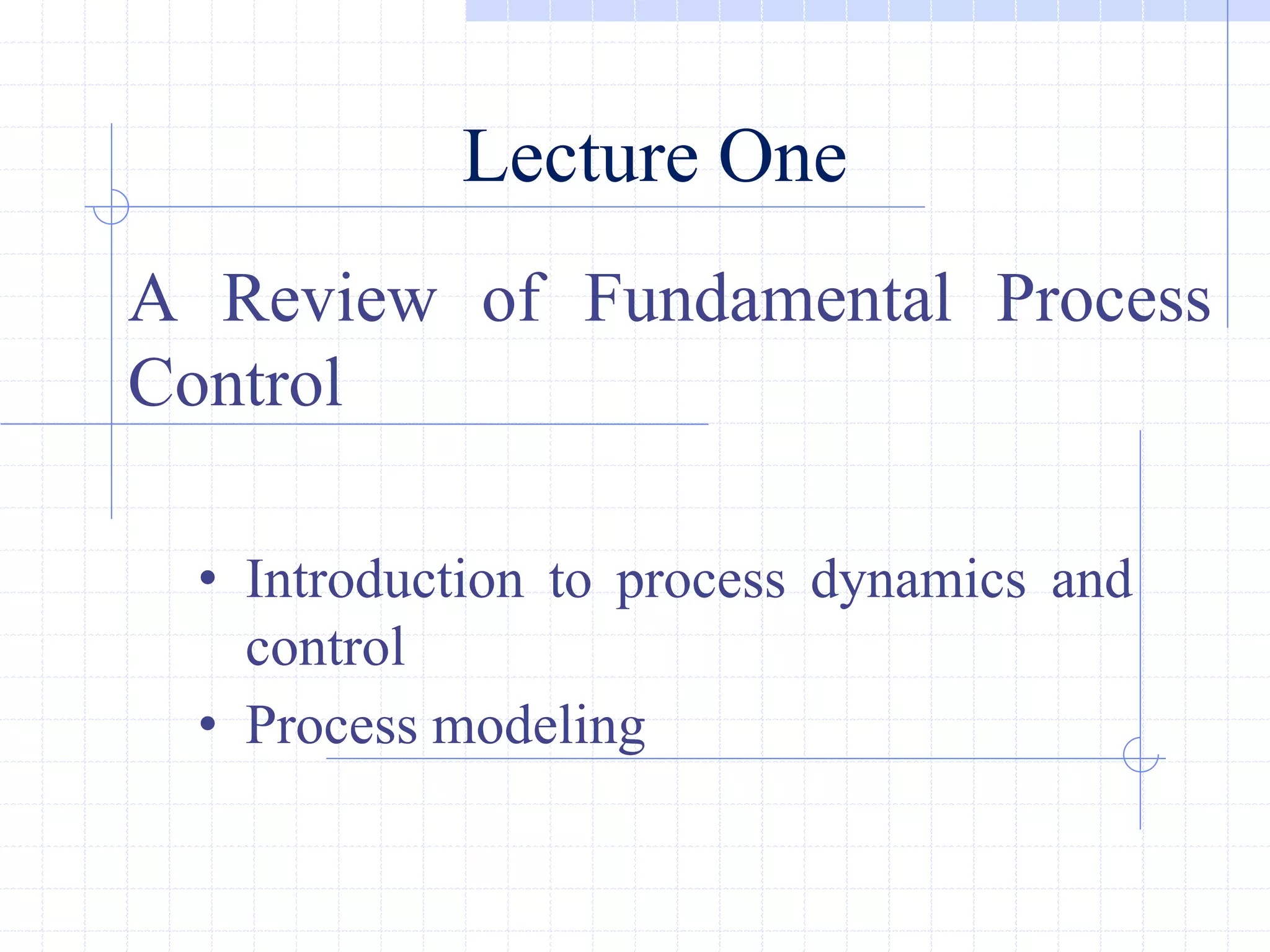 Lecture One
A Review of Fundamental Process
Control
• Introduction to process dynamics and
control
• Process modeling
 