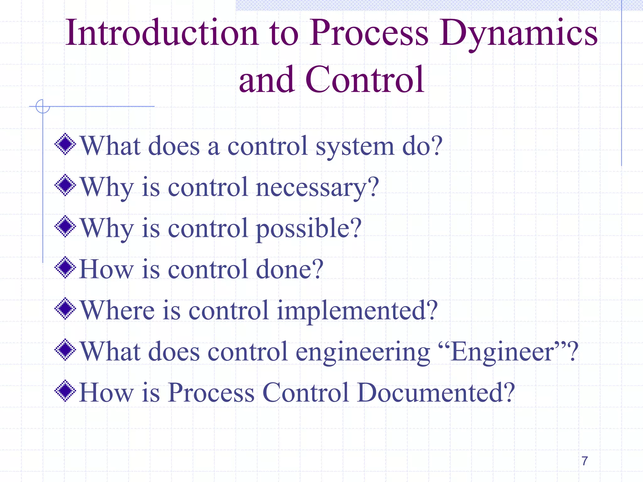 What does a control system do?
Why is control necessary?
Why is control possible?
How is control done?
Where is control implemented?
What does control engineering ―Engineer‖?
How is Process Control Documented?
7
Introduction to Process Dynamics
and Control
 