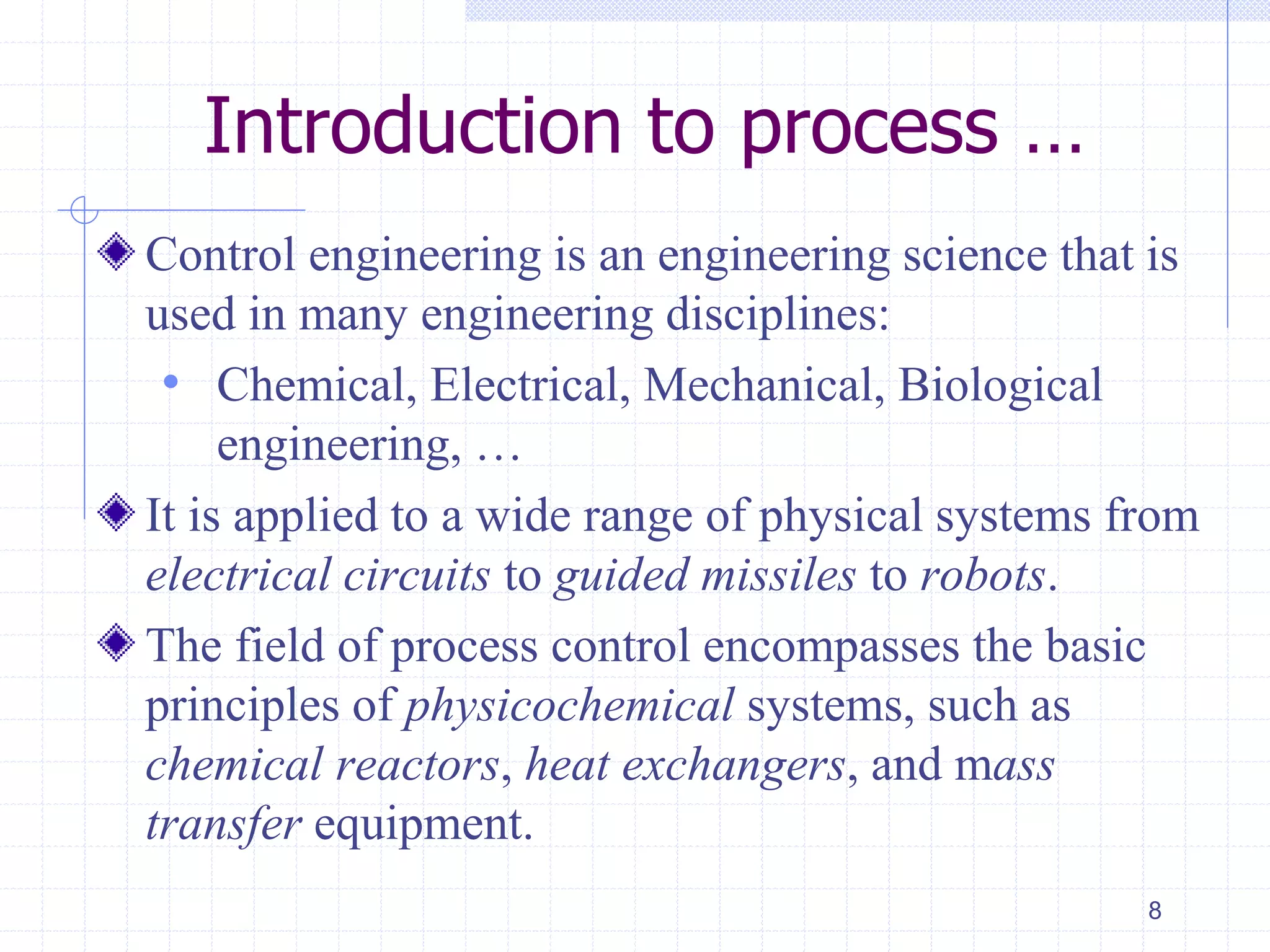 Introduction to process …
Control engineering is an engineering science that is
used in many engineering disciplines:
• Chemical, Electrical, Mechanical, Biological
engineering, …
It is applied to a wide range of physical systems from
electrical circuits to guided missiles to robots.
The field of process control encompasses the basic
principles of physicochemical systems, such as
chemical reactors, heat exchangers, and mass
transfer equipment.
8
 
