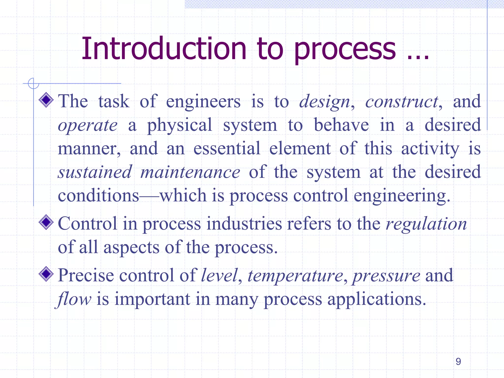 The task of engineers is to design, construct, and
operate a physical system to behave in a desired
manner, and an essential element of this activity is
sustained maintenance of the system at the desired
conditions—which is process control engineering.
Control in process industries refers to the regulation
of all aspects of the process.
Precise control of level, temperature, pressure and
flow is important in many process applications.
9
Introduction to process …
 