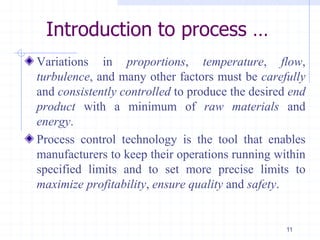Introduction to process …
Variations in proportions, temperature, flow,
turbulence, and many other factors must be carefully
and consistently controlled to produce the desired end
product with a minimum of raw materials and
energy.
Process control technology is the tool that enables
manufacturers to keep their operations running within
specified limits and to set more precise limits to
maximize profitability, ensure quality and safety.
11
 