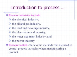 Introduction to process …
Process industries include:
 the chemical industry,
 the oil and gas industry,
 the food and beverage industry,
 the pharmaceutical industry,
 the water treatment industry, and
 the power industry.
Process control refers to the methods that are used to
control process variables when manufacturing a
product.
14
 