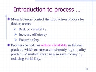 Introduction to process …
Manufacturers control the production process for
three reasons:
 Reduce variability
 Increase efficiency
 Ensure safety
Process control can reduce variability in the end
product, which ensures a consistently high-quality
product. Manufacturers can also save money by
reducing variability.
15
 