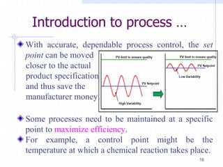 Introduction to process …
With accurate, dependable process control, the set
point can be moved
closer to the actual
product specification
and thus save the
manufacturer money.
Some processes need to be maintained at a specific
point to maximize efficiency.
For example, a control point might be the
temperature at which a chemical reaction takes place.
16
 