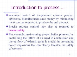 Introduction to process …
Accurate control of temperature ensures process
efficiency. Manufacturers save money by minimizing
the resources required to produce the end product.
Precise process control may also be required to
ensure safety.
For example, maintaining proper boiler pressure by
controlling the inflow of air used in combustion and
the outflow of exhaust gases is crucial in preventing
boiler implosions that can clearly threaten the safety
of workers.
17
 