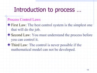 Introduction to process …
Process Control Laws
First Law: The best control system is the simplest one
that will do the job.
Second Law: You must understand the process before
you can control it.
Third Law: The control is never possible if the
mathematical model can not be developed.
18
 
