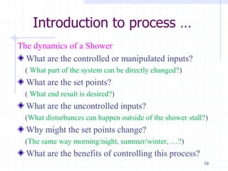 Introduction to process …
The dynamics of a Shower
What are the controlled or manipulated inputs?
( What part of the system can be directly changed?)
What are the set points?
( What end result is desired?)
What are the uncontrolled inputs?
(What disturbances can happen outside of the shower stall?)
Why might the set points change?
(The same way morning/night, summer/winter, …?)
What are the benefits of controlling this process?
19
 