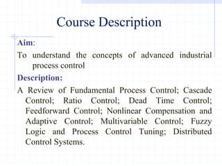 Course Description
Aim:
To understand the concepts of advanced industrial
process control
Description:
A Review of Fundamental Process Control; Cascade
Control; Ratio Control; Dead Time Control;
Feedforward Control; Nonlinear Compensation and
Adaptive Control; Multivariable Control; Fuzzy
Logic and Process Control Tuning; Distributed
Control Systems.
 