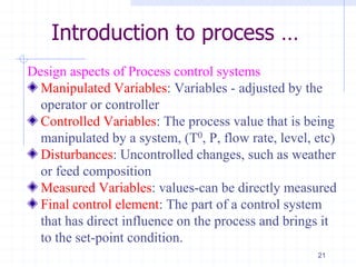 Introduction to process …
Design aspects of Process control systems
Manipulated Variables: Variables - adjusted by the
operator or controller
Controlled Variables: The process value that is being
manipulated by a system, (T0, P, flow rate, level, etc)
Disturbances: Uncontrolled changes, such as weather
or feed composition
Measured Variables: values-can be directly measured
Final control element: The part of a control system
that has direct influence on the process and brings it
to the set-point condition.
21
 