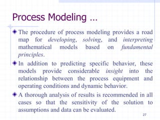 Process Modeling …
The procedure of process modeling provides a road
map for developing, solving, and interpreting
mathematical models based on fundamental
principles.
In addition to predicting specific behavior, these
models provide considerable insight into the
relationship between the process equipment and
operating conditions and dynamic behavior.
A thorough analysis of results is recommended in all
cases so that the sensitivity of the solution to
assumptions and data can be evaluated.
27
 