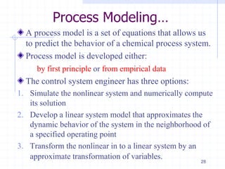 Process Modeling…
A process model is a set of equations that allows us
to predict the behavior of a chemical process system.
Process model is developed either:
by first principle or from empirical data
The control system engineer has three options:
1. Simulate the nonlinear system and numerically compute
its solution
2. Develop a linear system model that approximates the
dynamic behavior of the system in the neighborhood of
a specified operating point
3. Transform the nonlinear in to a linear system by an
approximate transformation of variables.
28
 