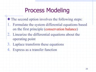 Process Modeling
The second option involves the following steps:
1. Formulate the system differential equations based
on the first principle (conservation balance)
2. Linearize the differential equations about the
operating point
3. Laplace transform these equations
4. Express as a transfer function
29
 