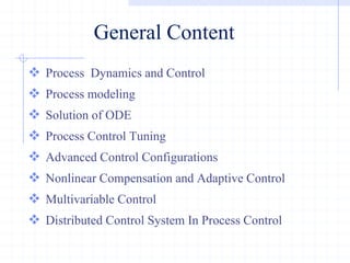 General Content
 Process Dynamics and Control
 Process modeling
 Solution of ODE
 Process Control Tuning
 Advanced Control Configurations
 Nonlinear Compensation and Adaptive Control
 Multivariable Control
 Distributed Control System In Process Control
 