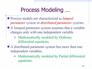 Process Modeling …
Process models are characterized as lumped
parameter system or distributed parameter systems.
A lumped parameter system assumes that a variable
changes only with one independent variable
 Mathematically modeled by Ordinary
differential equations.
A distributed parameter system has more than one
independent variables.
 Mathematically modeled by Partial differential
equations.
30
 