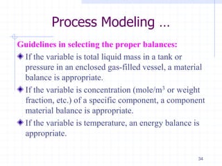 Process Modeling …
Guidelines in selecting the proper balances:
If the variable is total liquid mass in a tank or
pressure in an enclosed gas-filled vessel, a material
balance is appropriate.
If the variable is concentration (mole/m3 or weight
fraction, etc.) of a specific component, a component
material balance is appropriate.
If the variable is temperature, an energy balance is
appropriate.
34
 