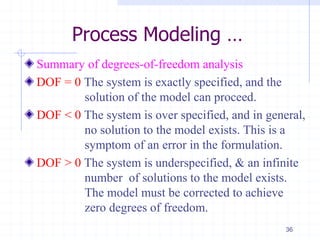 Process Modeling …
Summary of degrees-of-freedom analysis
DOF = 0 The system is exactly specified, and the
solution of the model can proceed.
DOF < 0 The system is over specified, and in general,
no solution to the model exists. This is a
symptom of an error in the formulation.
DOF > 0 The system is underspecified, & an infinite
number of solutions to the model exists.
The model must be corrected to achieve
zero degrees of freedom.
36
 