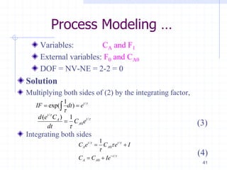 Process Modeling …
Variables: CA and F1
External variables: F0 and CA0
DOF = NV-NE = 2-2 = 0
Solution
Multiplying both sides of (2) by the integrating factor,
(3)
Integrating both sides
41
/1
exp( ) t
IF dt e 

 
/
/
0
( ) 1t
tA
A
d e C
C e
dt




/ /
0
/
0
1t t
A A
t
A A
C e C e I
C C Ie
 




 
 
(4)
 