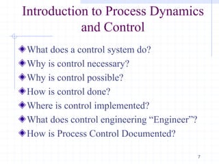 What does a control system do?
Why is control necessary?
Why is control possible?
How is control done?
Where is control implemented?
What does control engineering ―Engineer‖?
How is Process Control Documented?
7
Introduction to Process Dynamics
and Control
 