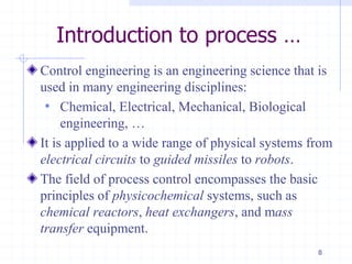 Introduction to process …
Control engineering is an engineering science that is
used in many engineering disciplines:
• Chemical, Electrical, Mechanical, Biological
engineering, …
It is applied to a wide range of physical systems from
electrical circuits to guided missiles to robots.
The field of process control encompasses the basic
principles of physicochemical systems, such as
chemical reactors, heat exchangers, and mass
transfer equipment.
8
 