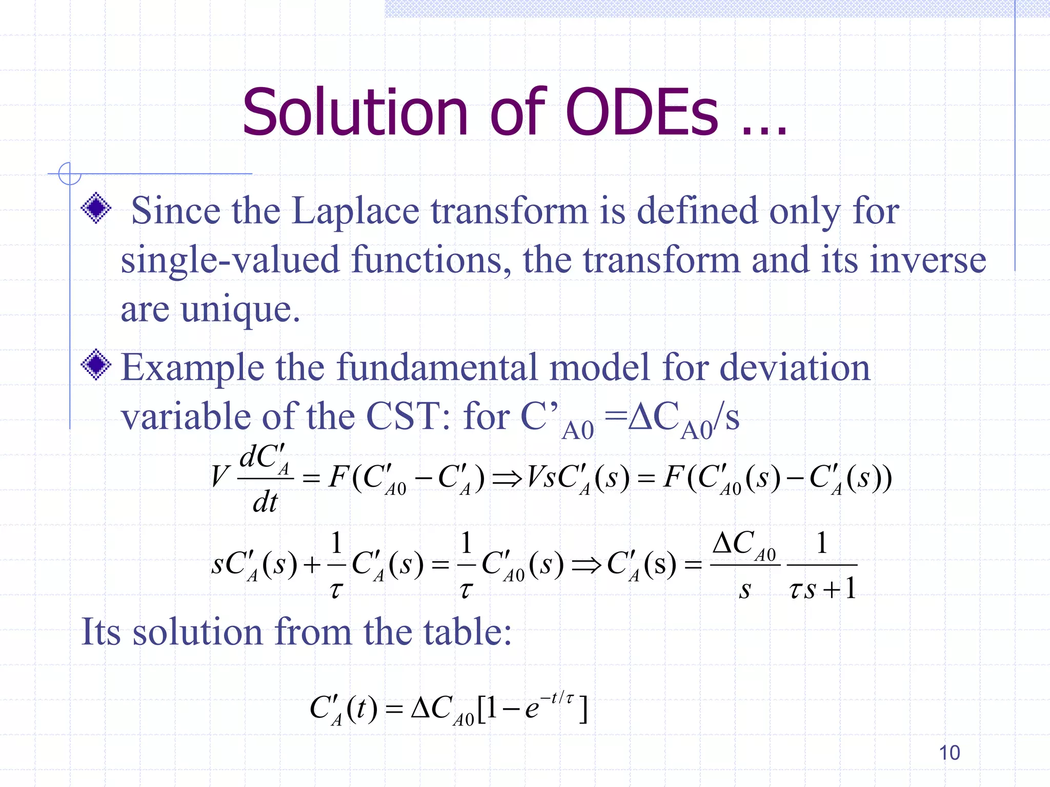 Solution of ODEs …
Since the Laplace transform is defined only for
single-valued functions, the transform and its inverse
are unique.
Example the fundamental model for deviation
variable of the CST: for C’A0 =∆CA0/s
Its solution from the table:
10
0 0
0
0
( ) ( ) ( ( ) ( ))
1 1 1
( ) ( ) ( ) (s)
1
A
A A A A A
A
A A A A
dC
V F C C VsC s F C s C s
dt
C
sC s C s C s C
s s  

        

      

/
0( ) [1 ]t
A AC t C e 
   
 