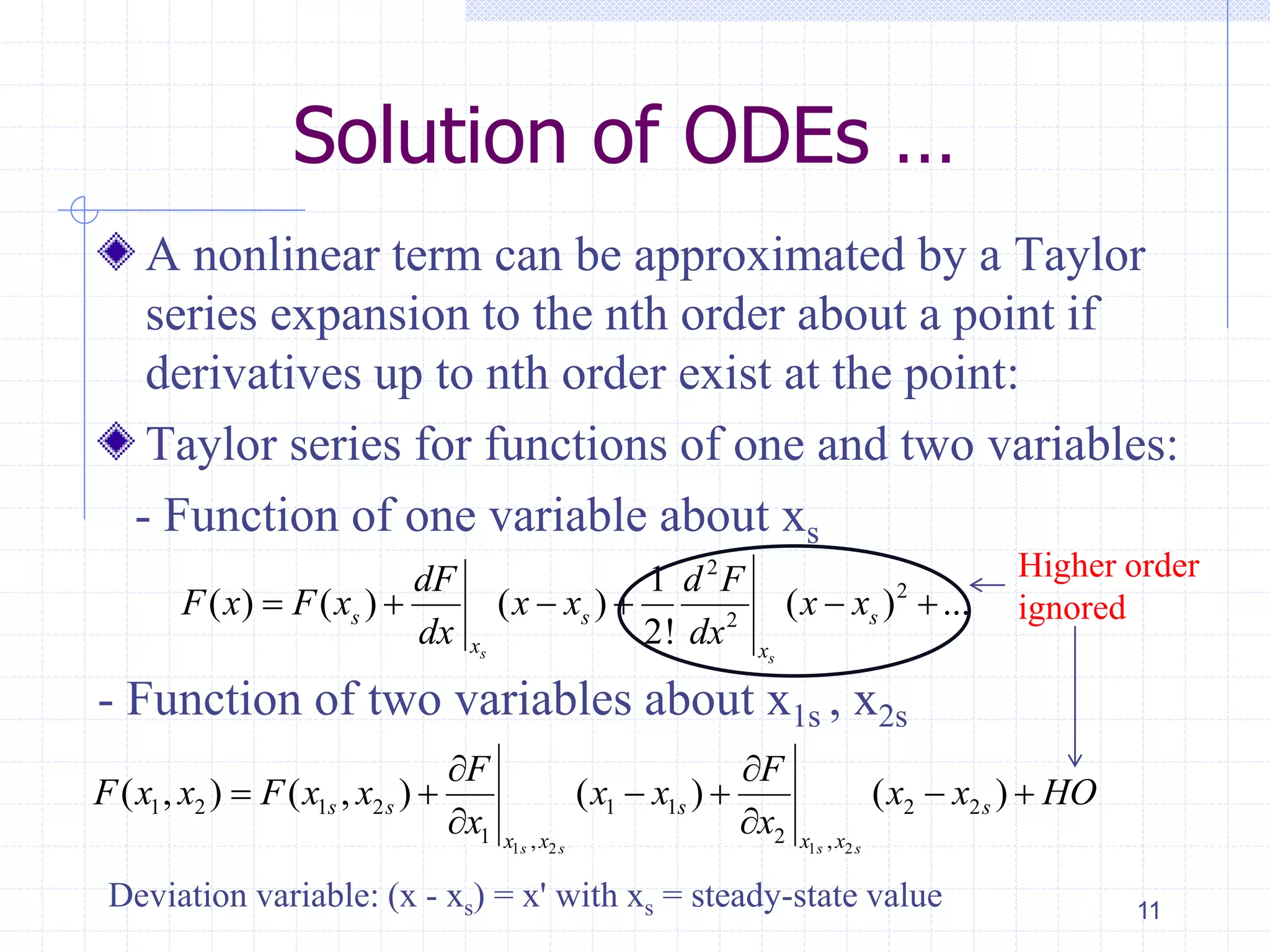 Solution of ODEs …
A nonlinear term can be approximated by a Taylor
series expansion to the nth order about a point if
derivatives up to nth order exist at the point:
Taylor series for functions of one and two variables:
- Function of one variable about xs
- Function of two variables about x1s , x2s
11
2
2
2
1
( ) ( ) ( ) ( ) ...
2!s s
s s s
x x
dF d F
F x F x x x x x
dx dx
     
Higher order
ignored
1 2 1 2
1 2 1 2 1 1 2 2
1 2, ,
( , ) ( , ) ( ) ( )
s s s s
s s s s
x x x x
F F
F x x F x x x x x x HO
x x
 
     
 
Deviation variable: (x - xs) = x' with xs = steady-state value
 