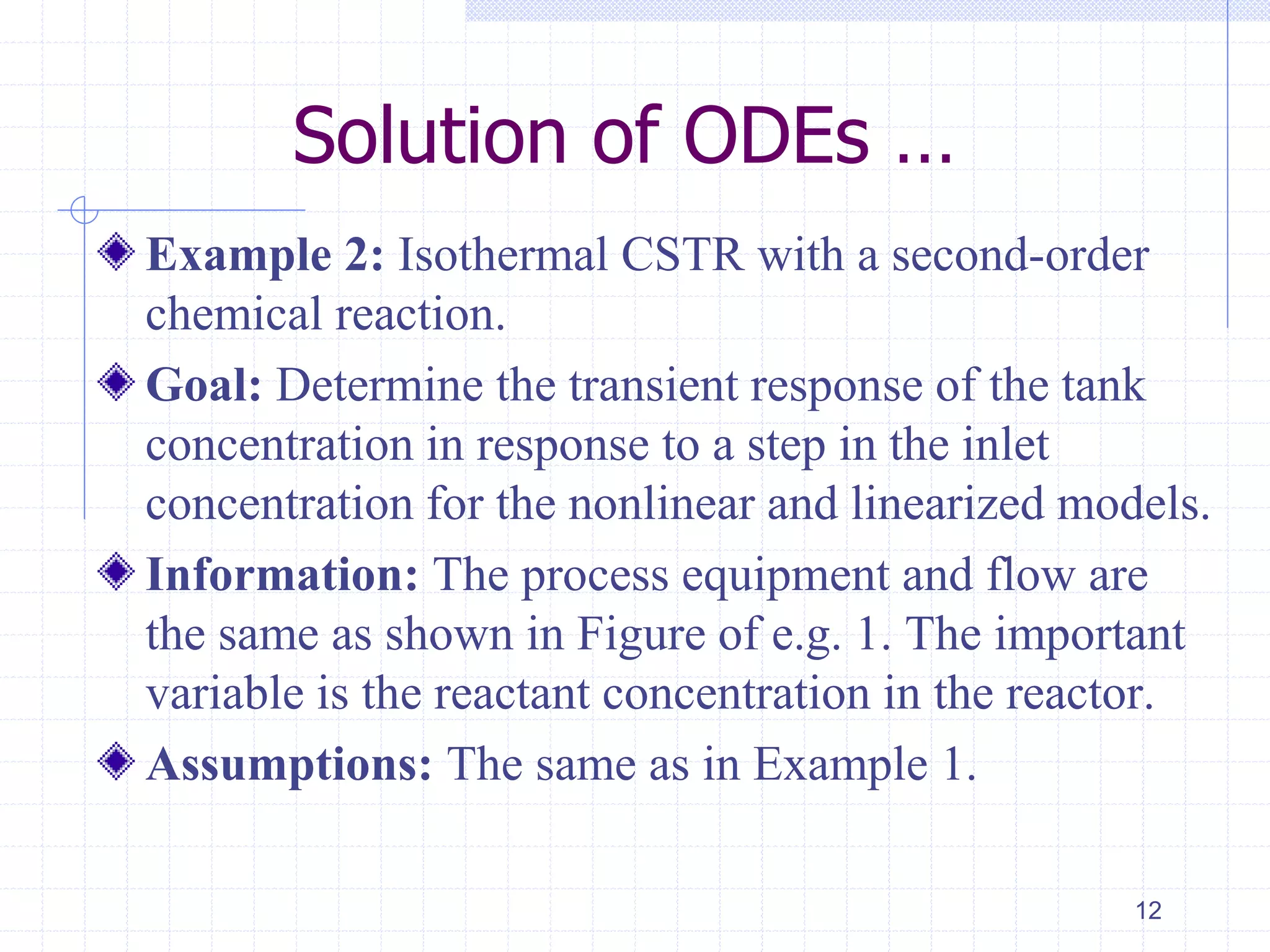 Solution of ODEs …
Example 2: Isothermal CSTR with a second-order
chemical reaction.
Goal: Determine the transient response of the tank
concentration in response to a step in the inlet
concentration for the nonlinear and linearized models.
Information: The process equipment and flow are
the same as shown in Figure of e.g. 1. The important
variable is the reactant concentration in the reactor.
Assumptions: The same as in Example 1.
12
 