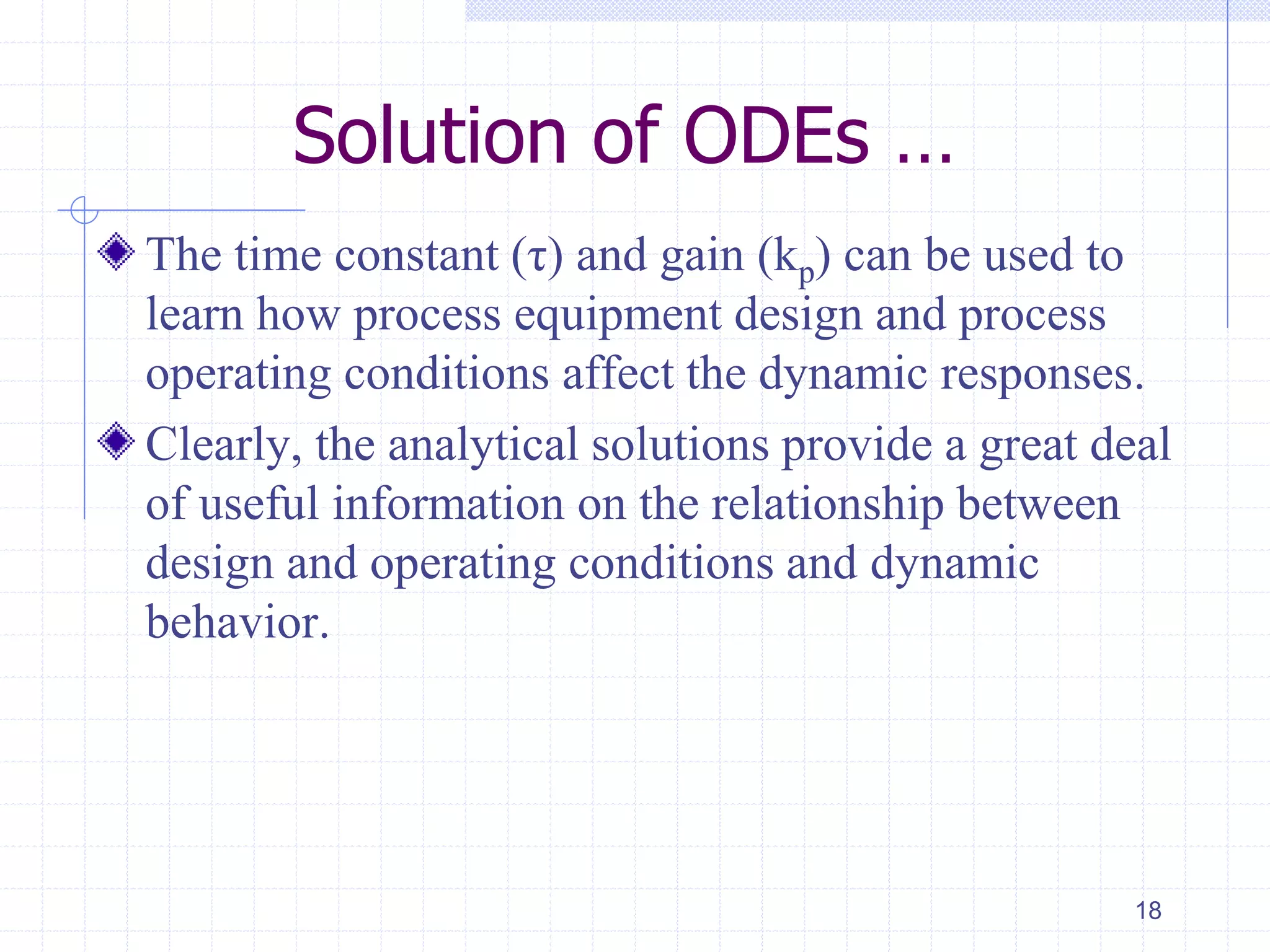Solution of ODEs …
The time constant (τ) and gain (kp) can be used to
learn how process equipment design and process
operating conditions affect the dynamic responses.
Clearly, the analytical solutions provide a great deal
of useful information on the relationship between
design and operating conditions and dynamic
behavior.
18
 