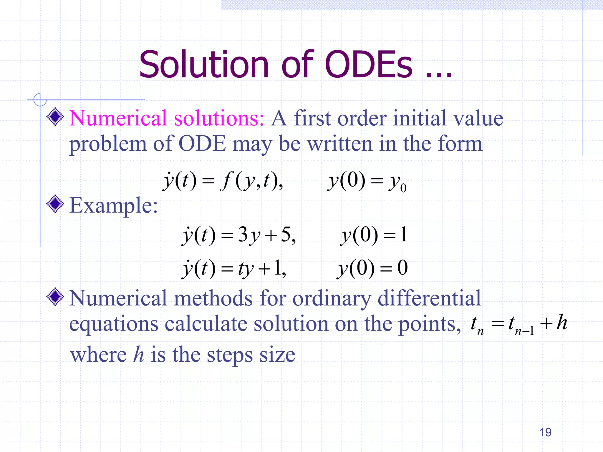Solution of ODEs …
Numerical solutions: A first order initial value
problem of ODE may be written in the form
Example:
Numerical methods for ordinary differential
equations calculate solution on the points,
where h is the steps size
19
0( ) ( , ), (0)y t f y t y y 
( ) 3 5, (0) 1
( ) 1, (0) 0
y t y y
y t ty y
  
  
htt nn  1
 