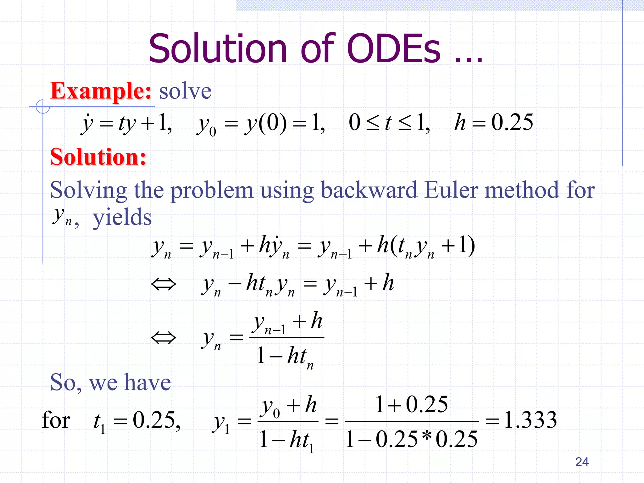 Solution of ODEs …
Example: solve
Solution:
Solving the problem using backward Euler method for
, yields
So, we have
24
01, (0) 1, 0 1, 0.25y ty y y t h      
1 1
1
1
( 1)
1
n n n n n n
n n n n
n
n
n
y y hy y h t y
y ht y y h
y h
y
ht
 


    
   

 

333.1
25.0*25.01
25.01
1
,25.0for
1
0
11 






ht
hy
yt
ny
 