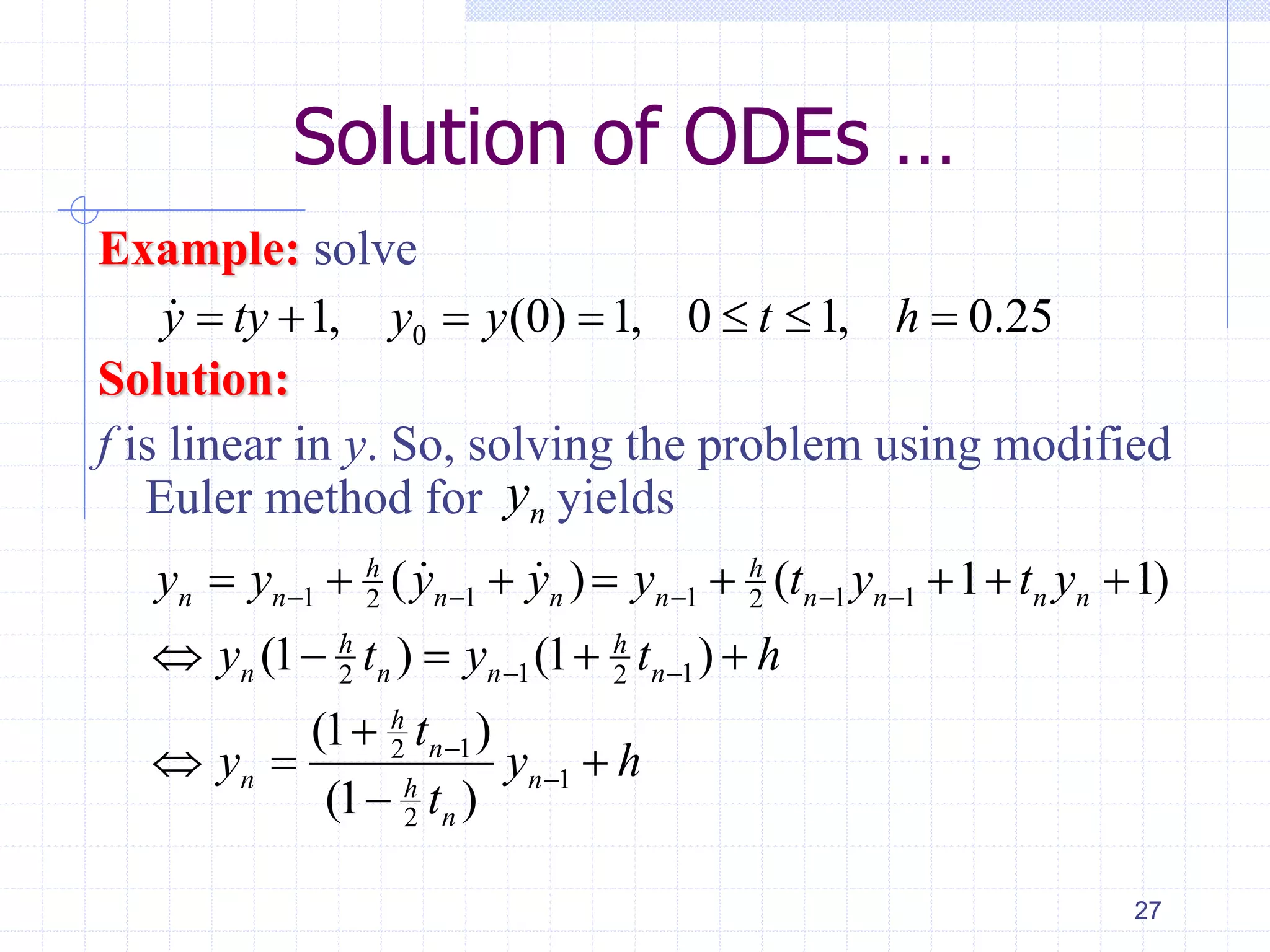Solution of ODEs …
Example: solve
Solution:
f is linear in y. So, solving the problem using modified
Euler method for yields
27
01, (0) 1, 0 1, 0.25y ty y y t h      
1 1 1 1 12 2
1 12 2
12
1
2
( ) ( 1 1)
(1 ) (1 )
(1 )
(1 )
h h
n n n n n n n n n
h h
n n n n
h
n
n nh
n
y y y y y t y t y
y t y t h
t
y y h
t
    
 


       
    

  

ny
 