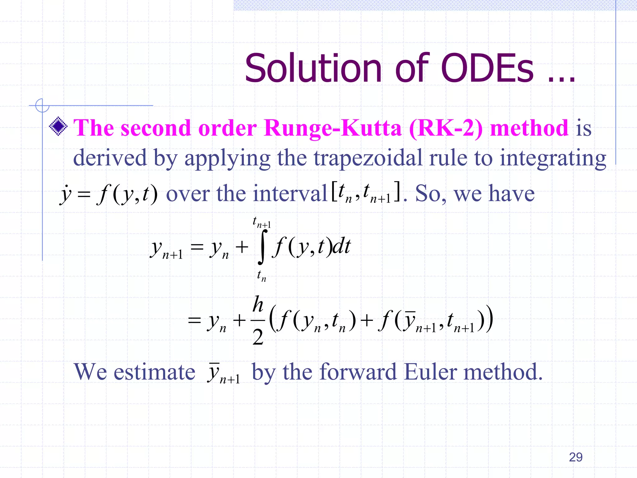 Solution of ODEs …
The second order Runge-Kutta (RK-2) method is
derived by applying the trapezoidal rule to integrating
over the interval . So, we have
We estimate by the forward Euler method.
29
( , )y f y t ],[ 1nn tt
 ),(),(
2
),(
11
1
1



 

nnnnn
t
t
nn
tyftyf
h
y
dttyfyy
n
n
1ny
 
