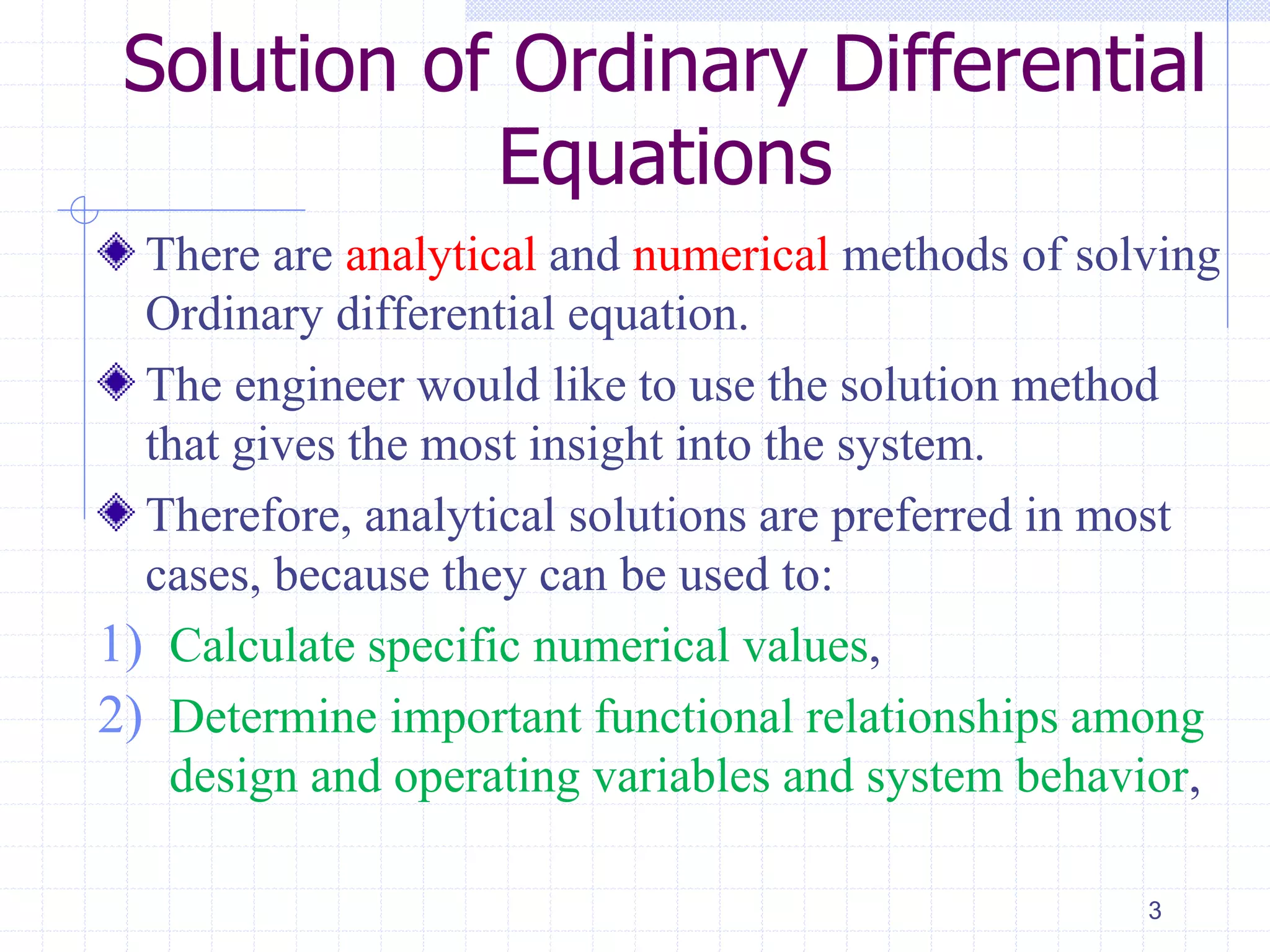 Solution of Ordinary Differential
Equations
There are analytical and numerical methods of solving
Ordinary differential equation.
The engineer would like to use the solution method
that gives the most insight into the system.
Therefore, analytical solutions are preferred in most
cases, because they can be used to:
1) Calculate specific numerical values,
2) Determine important functional relationships among
design and operating variables and system behavior,
3
 