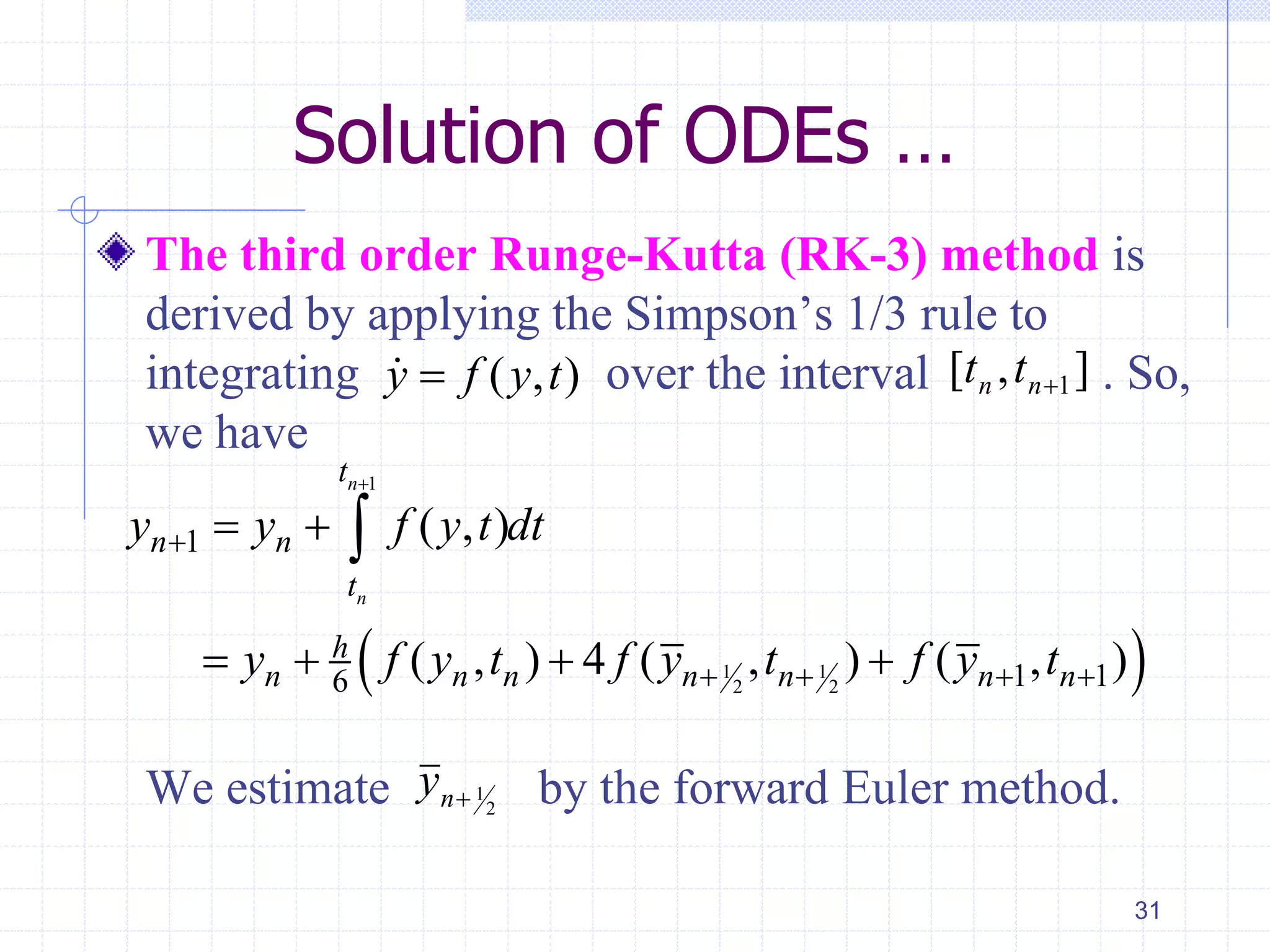 Solution of ODEs …
The third order Runge-Kutta (RK-3) method is
derived by applying the Simpson’s 1/3 rule to
integrating over the interval . So,
we have
We estimate by the forward Euler method.
31
( , )y f y t ],[ 1nn tt
 
1
1 1
2 2
1
1 16
( , )
( , ) 4 ( , ) ( , )
n
n
t
n n
t
h
n n n n n n n
y y f y t dt
y f y t f y t f y t


   
 
   

2
1ny
 