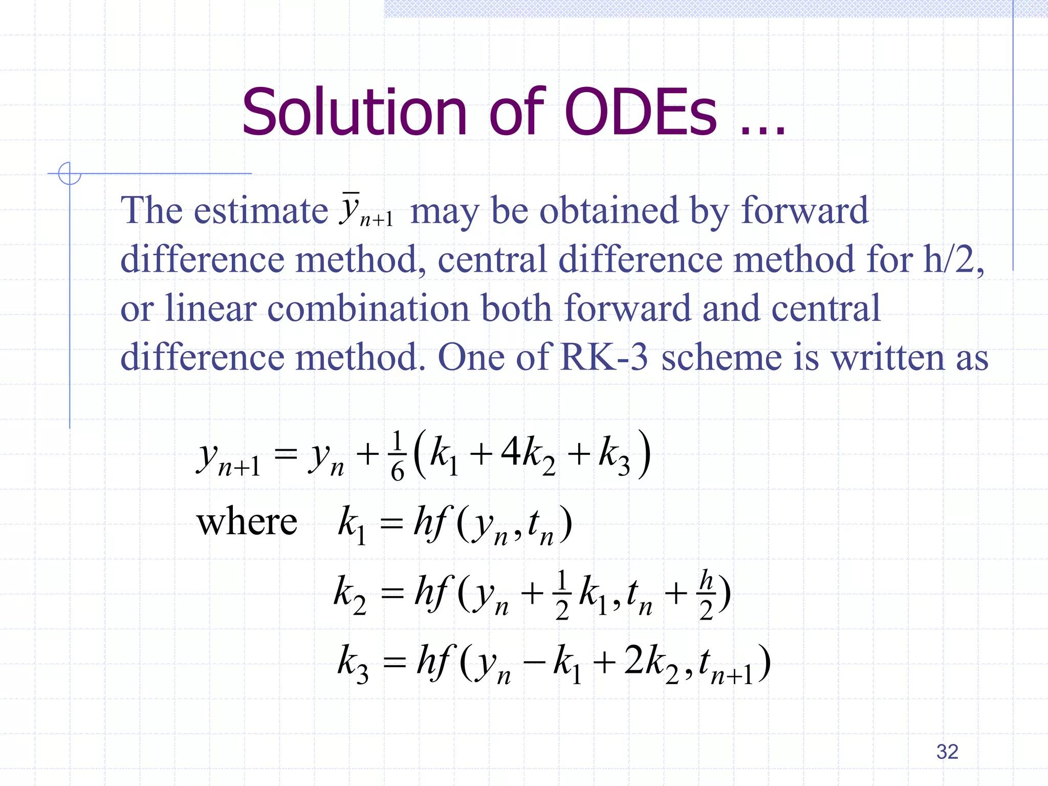 Solution of ODEs …
The estimate may be obtained by forward
difference method, central difference method for h/2,
or linear combination both forward and central
difference method. One of RK-3 scheme is written as
32
1ny
 1
1 1 2 36
1
1
2 12 2
3 1 2 1
4
where ( , )
( , )
( 2 , )
n n
n n
h
n n
n n
y y k k k
k hf y t
k hf y k t
k hf y k k t


   

  
  
 